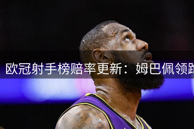 欧冠射手榜赔率更新：姆巴佩领跑，凯恩哈兰德紧随其后